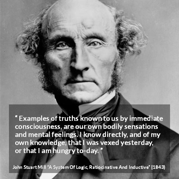 John Stuart Mill quote about truth from A System Of Logic, Ratiocinative And Inductive - Examples of truths known to us by immediate consciousness, are our own bodily sensations and mental feelings. I know directly, and of my own knowledge, that I was vexed yesterday, or that I am hungry to-day.