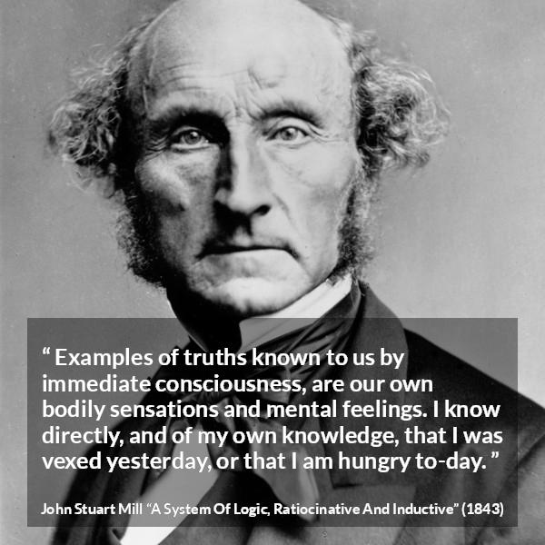 John Stuart Mill quote about truth from A System Of Logic, Ratiocinative And Inductive - Examples of truths known to us by immediate consciousness, are our own bodily sensations and mental feelings. I know directly, and of my own knowledge, that I was vexed yesterday, or that I am hungry to-day.