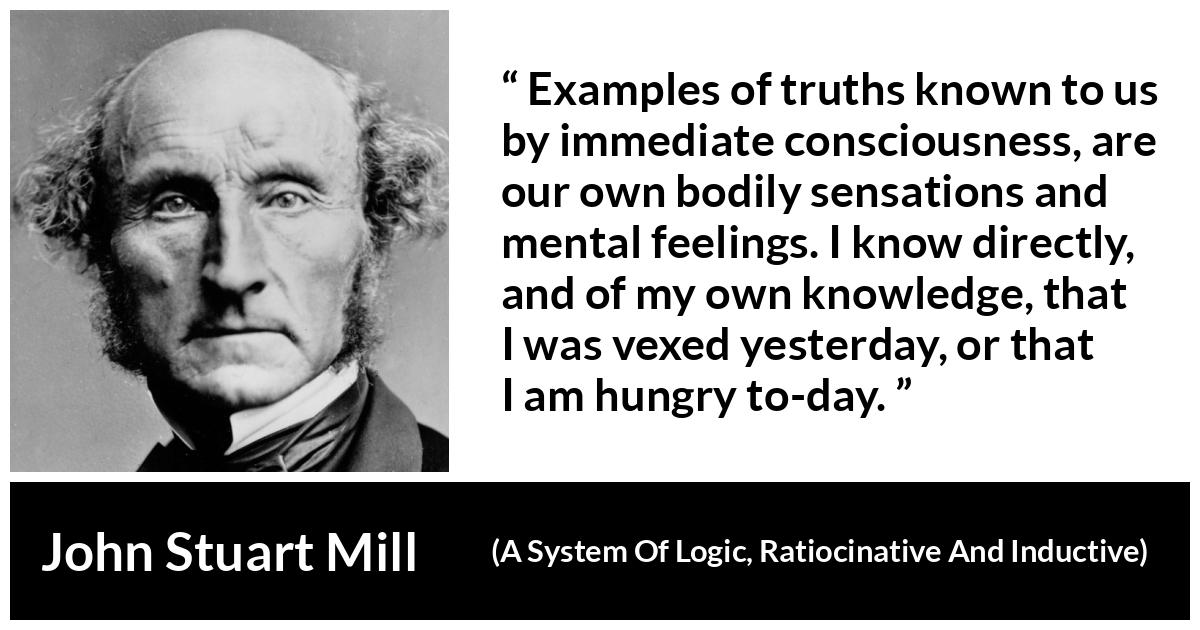 John Stuart Mill quote about truth from A System Of Logic, Ratiocinative And Inductive - Examples of truths known to us by immediate consciousness, are our own bodily sensations and mental feelings. I know directly, and of my own knowledge, that I was vexed yesterday, or that I am hungry to-day.