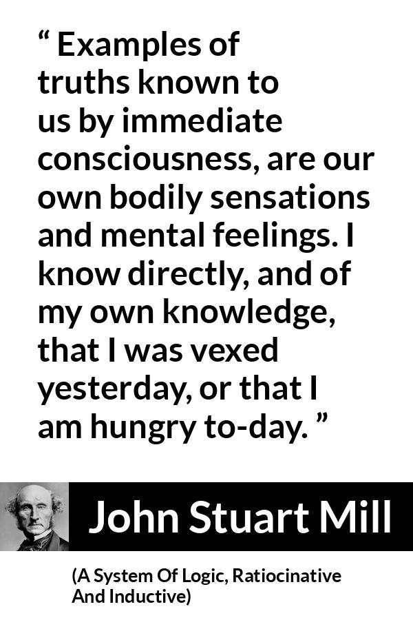 John Stuart Mill quote about truth from A System Of Logic, Ratiocinative And Inductive - Examples of truths known to us by immediate consciousness, are our own bodily sensations and mental feelings. I know directly, and of my own knowledge, that I was vexed yesterday, or that I am hungry to-day.