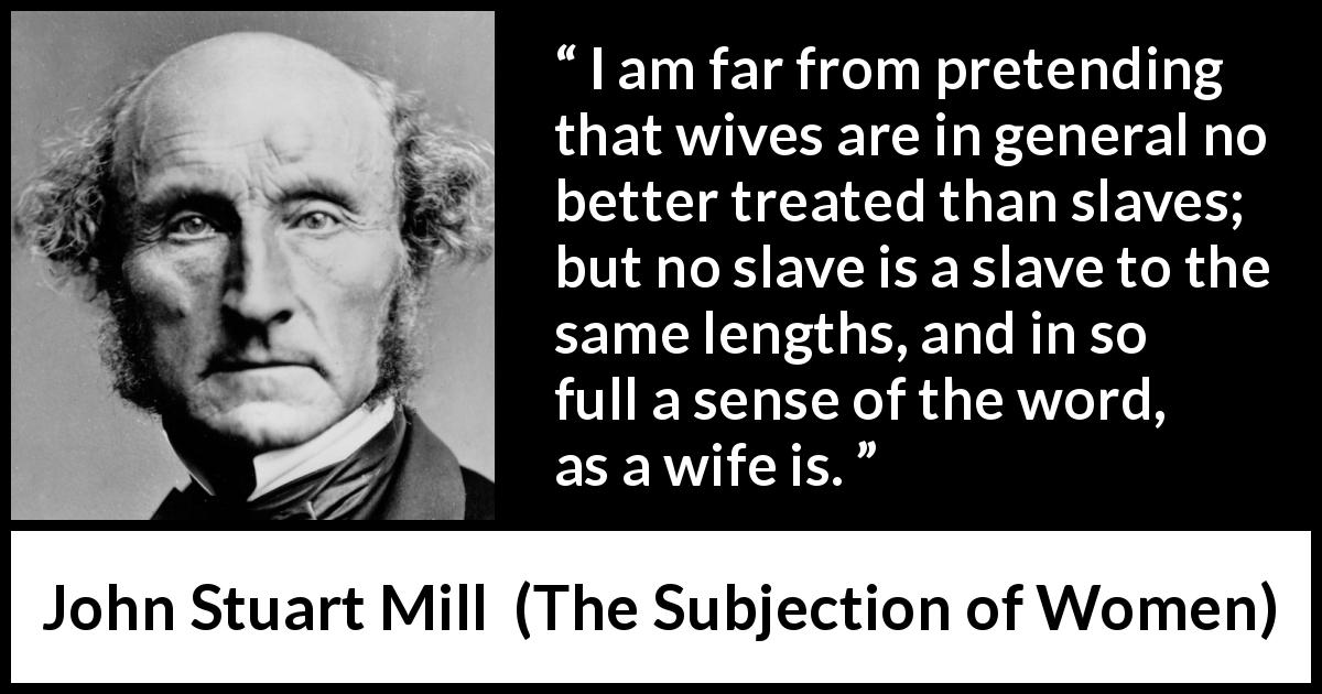John Stuart Mill quote about women from The Subjection of Women - I am far from pretending that wives are in general no better treated than slaves; but no slave is a slave to the same lengths, and in so full a sense of the word, as a wife is.