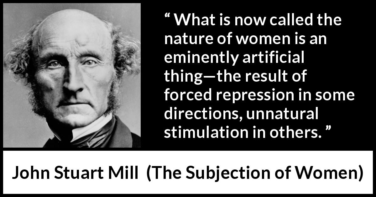 John Stuart Mill quote about women from The Subjection of Women - What is now called the nature of women is an eminently artificial thing—the result of forced repression in some directions, unnatural stimulation in others.