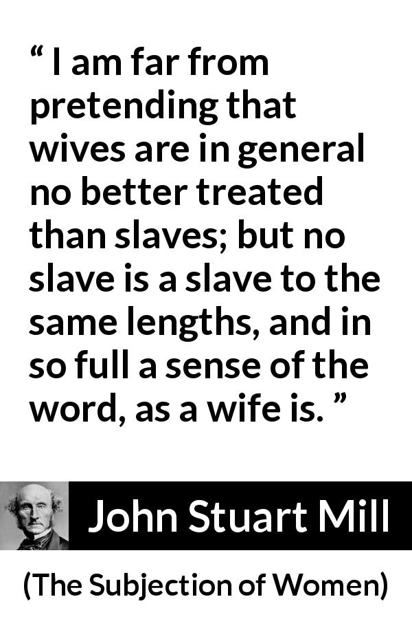 John Stuart Mill quote about women from The Subjection of Women - I am far from pretending that wives are in general no better treated than slaves; but no slave is a slave to the same lengths, and in so full a sense of the word, as a wife is.
