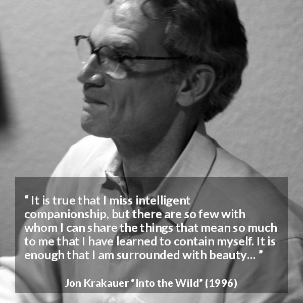 Jon Krakauer quote about beauty from Into the Wild - It is true that I miss intelligent companionship, but there are so few with whom I can share the things that mean so much to me that I have learned to contain myself. It is enough that I am surrounded with beauty…