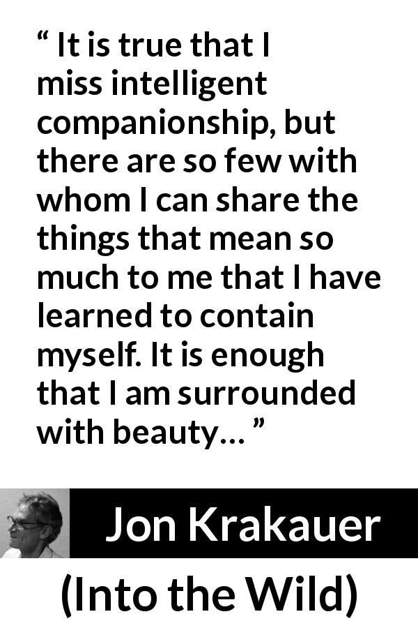 Jon Krakauer quote about beauty from Into the Wild - It is true that I miss intelligent companionship, but there are so few with whom I can share the things that mean so much to me that I have learned to contain myself. It is enough that I am surrounded with beauty…