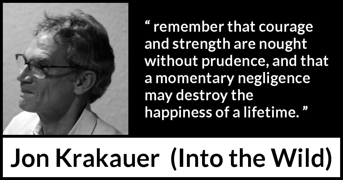 Jon Krakauer quote about courage from Into the Wild - remember that courage and strength are nought without prudence, and that a momentary negligence may destroy the happiness of a lifetime.