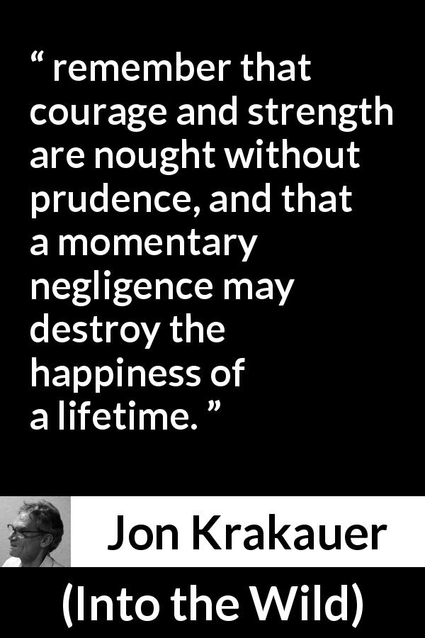 Jon Krakauer quote about courage from Into the Wild - remember that courage and strength are nought without prudence, and that a momentary negligence may destroy the happiness of a lifetime.
