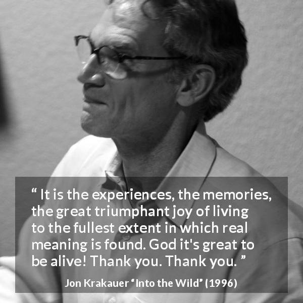 Jon Krakauer quote about experience from Into the Wild - It is the experiences, the memories, the great triumphant joy of living to the fullest extent in which real meaning is found. God it's great to be alive! Thank you. Thank you.