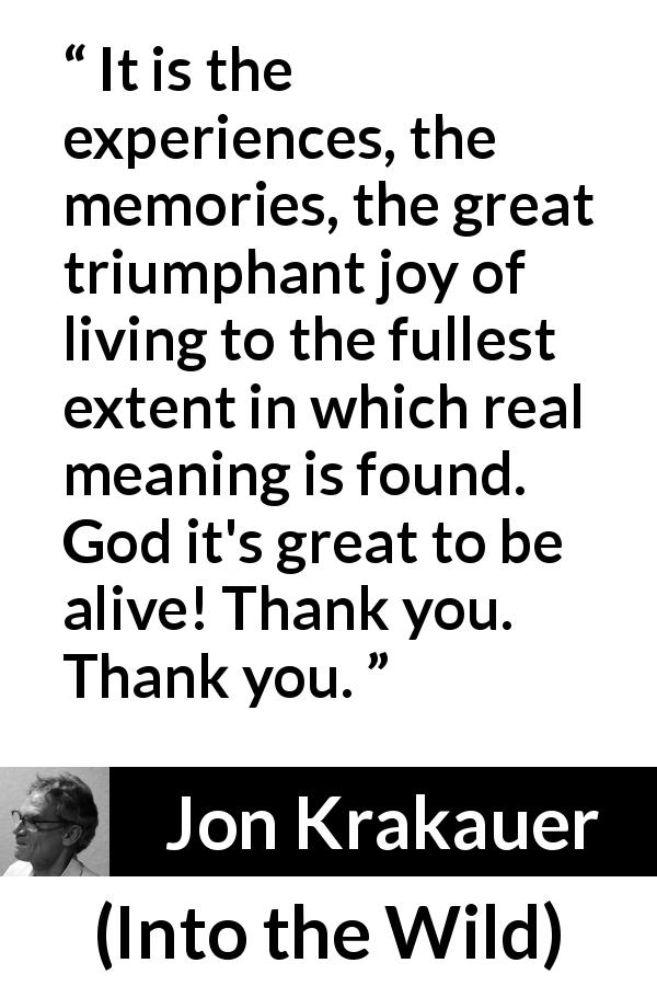 Jon Krakauer quote about experience from Into the Wild - It is the experiences, the memories, the great triumphant joy of living to the fullest extent in which real meaning is found. God it's great to be alive! Thank you. Thank you.
