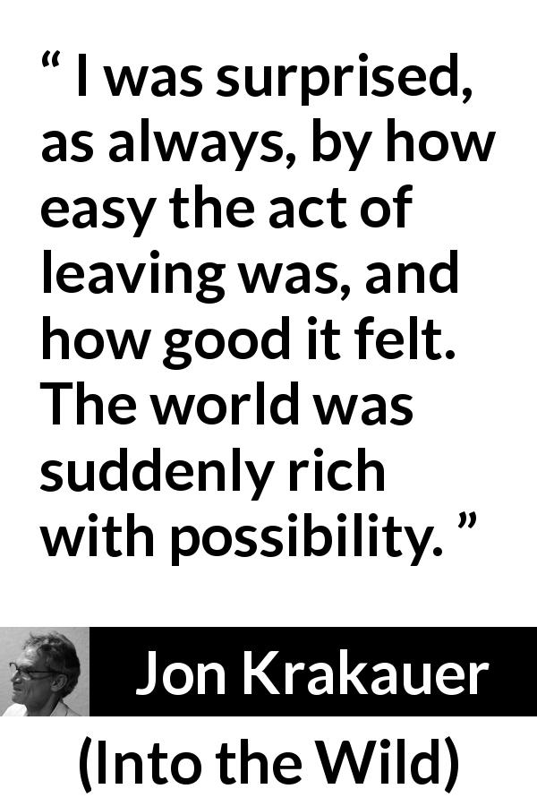Jon Krakauer quote about leaving from Into the Wild - I was surprised, as always, by how easy the act of leaving was, and how good it felt. The world was suddenly rich with possibility.
