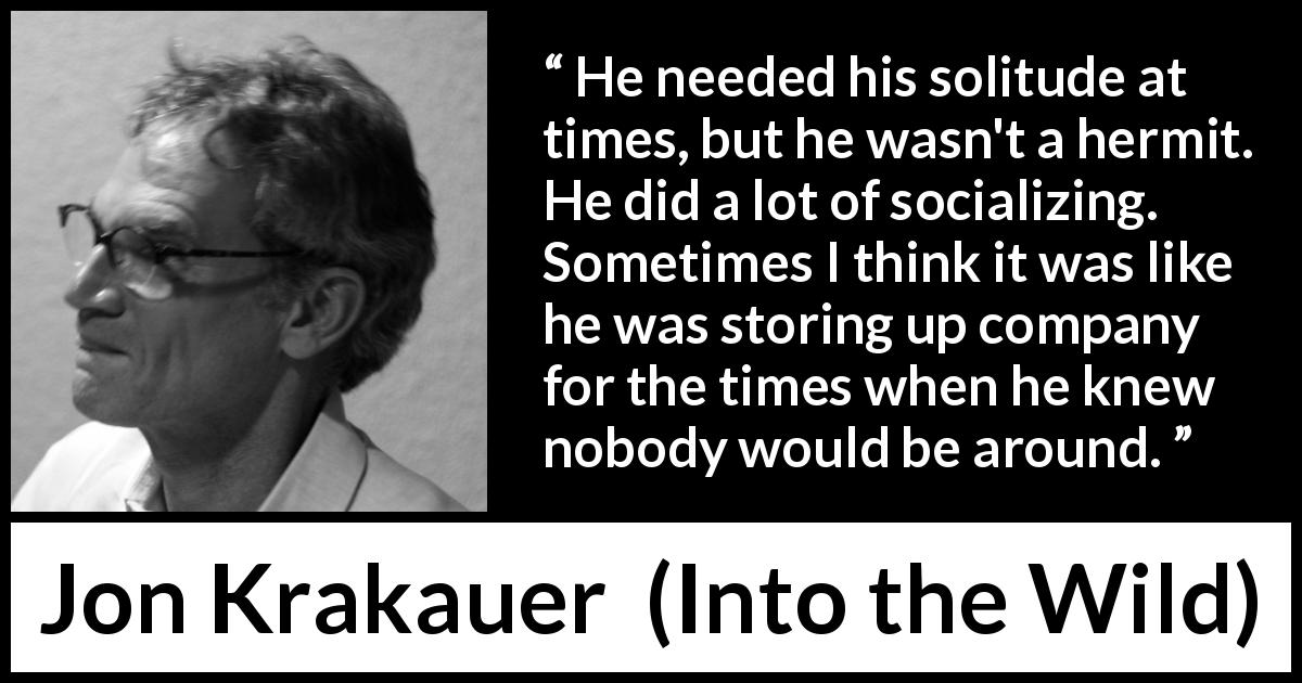Jon Krakauer quote about loneliness from Into the Wild - He needed his solitude at times, but he wasn't a hermit. He did a lot of socializing. Sometimes I think it was like he was storing up company for the times when he knew nobody would be around.