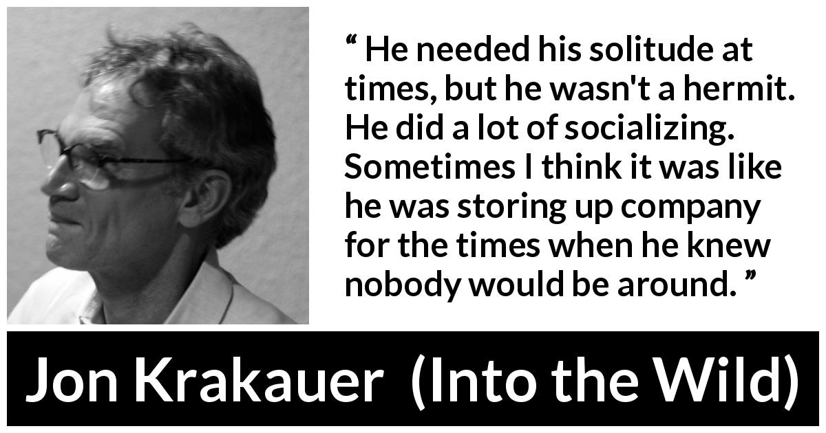 Jon Krakauer quote about loneliness from Into the Wild - He needed his solitude at times, but he wasn't a hermit. He did a lot of socializing. Sometimes I think it was like he was storing up company for the times when he knew nobody would be around.