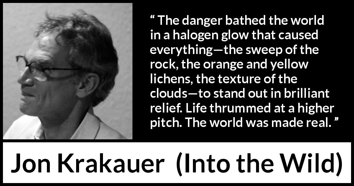 Jon Krakauer quote about reality from Into the Wild - The danger bathed the world in a halogen glow that caused everything—the sweep of the rock, the orange and yellow lichens, the texture of the clouds—to stand out in brilliant relief. Life thrummed at a higher pitch. The world was made real.
