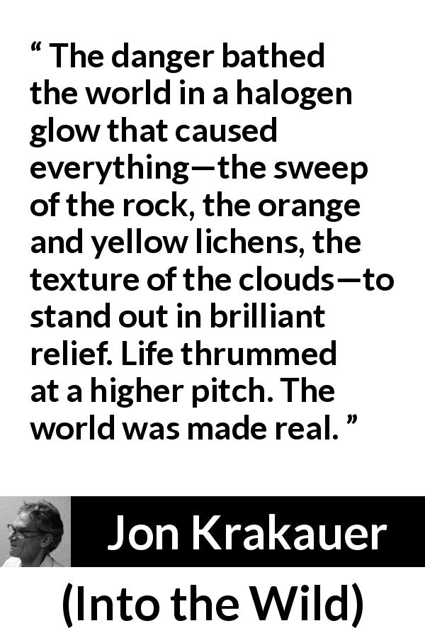 Jon Krakauer quote about reality from Into the Wild - The danger bathed the world in a halogen glow that caused everything—the sweep of the rock, the orange and yellow lichens, the texture of the clouds—to stand out in brilliant relief. Life thrummed at a higher pitch. The world was made real.