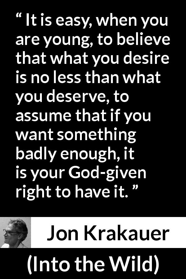 Jon Krakauer quote about youth from Into the Wild - It is easy, when you are young, to believe that what you desire is no less than what you deserve, to assume that if you want something badly enough, it is your God-given right to have it.