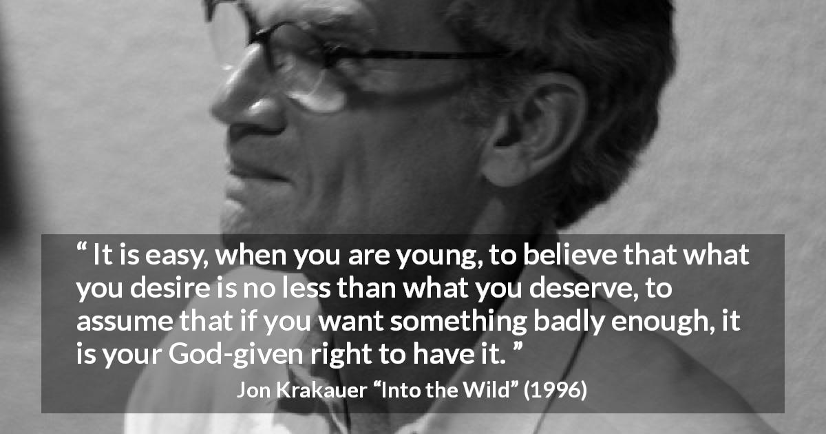 Jon Krakauer quote about youth from Into the Wild - It is easy, when you are young, to believe that what you desire is no less than what you deserve, to assume that if you want something badly enough, it is your God-given right to have it.