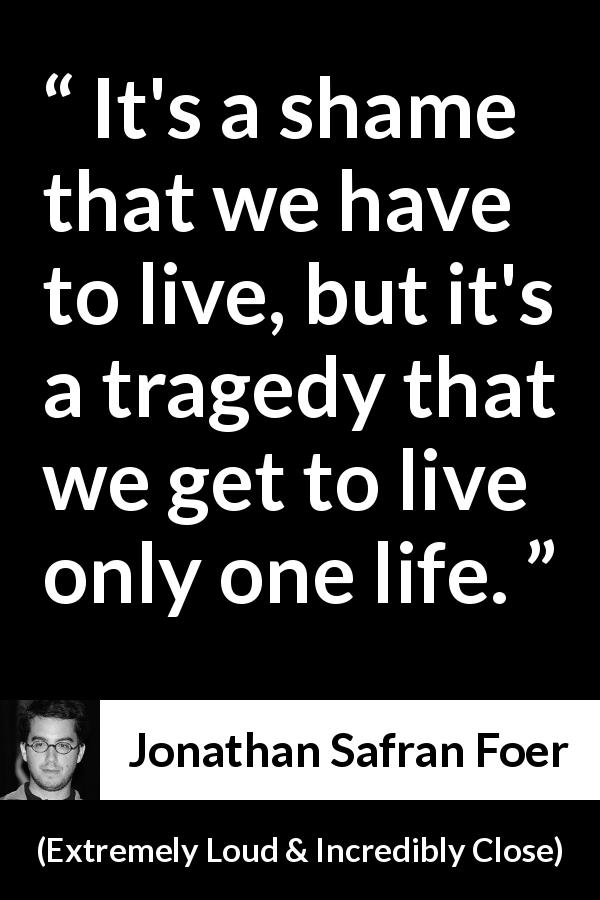 Jonathan Safran Foer quote about death from Extremely Loud & Incredibly Close - It's a shame that we have to live, but it's a tragedy that we get to live only one life.
