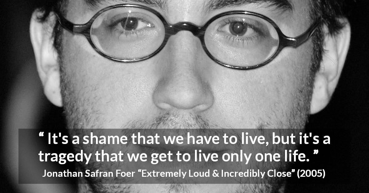 Jonathan Safran Foer quote about death from Extremely Loud & Incredibly Close - It's a shame that we have to live, but it's a tragedy that we get to live only one life.