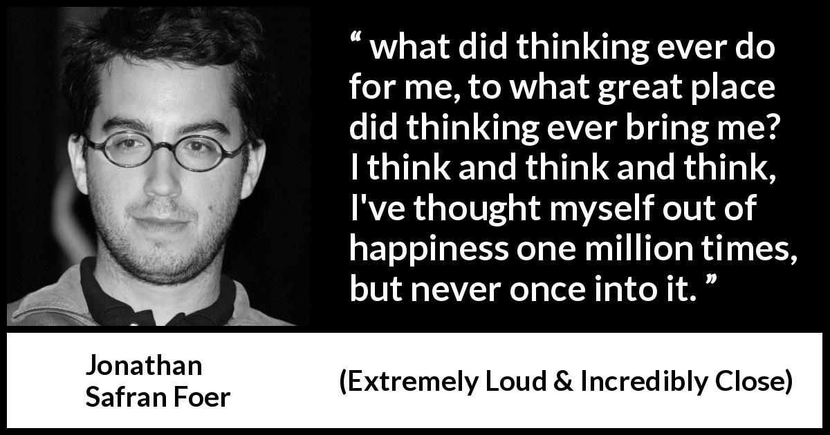 Jonathan Safran Foer quote about happiness from Extremely Loud & Incredibly Close - what did thinking ever do for me, to what great place did thinking ever bring me? I think and think and think, I've thought myself out of happiness one million times, but never once into it.