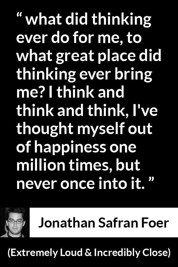 Jonathan Safran Foer quote about happiness from Extremely Loud & Incredibly Close - what did thinking ever do for me, to what great place did thinking ever bring me? I think and think and think, I've thought myself out of happiness one million times, but never once into it.