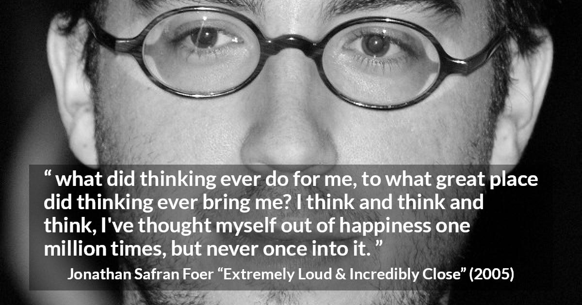 Jonathan Safran Foer quote about happiness from Extremely Loud & Incredibly Close - what did thinking ever do for me, to what great place did thinking ever bring me? I think and think and think, I've thought myself out of happiness one million times, but never once into it.