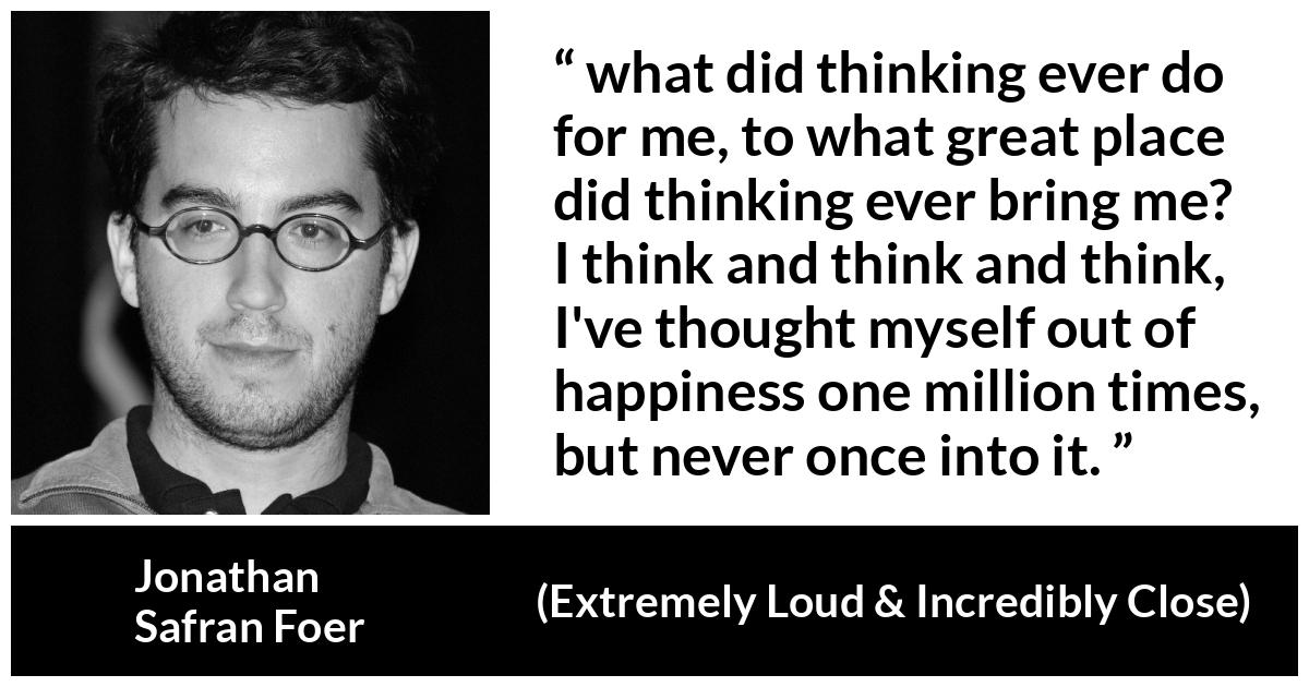 Jonathan Safran Foer quote about happiness from Extremely Loud & Incredibly Close - what did thinking ever do for me, to what great place did thinking ever bring me? I think and think and think, I've thought myself out of happiness one million times, but never once into it.