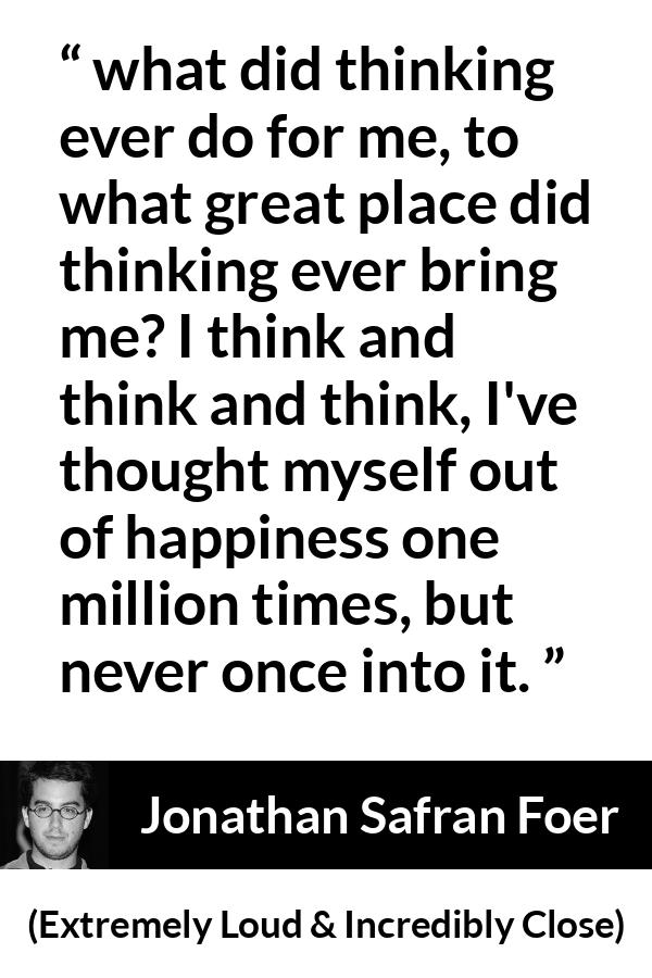 Jonathan Safran Foer quote about happiness from Extremely Loud & Incredibly Close - what did thinking ever do for me, to what great place did thinking ever bring me? I think and think and think, I've thought myself out of happiness one million times, but never once into it.