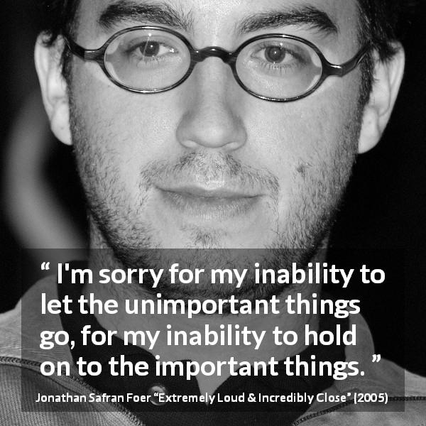 Jonathan Safran Foer quote about importance from Extremely Loud & Incredibly Close - I'm sorry for my inability to let the unimportant things go, for my inability to hold on to the important things.