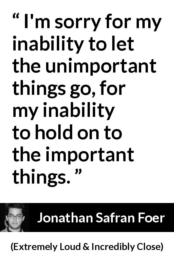 Jonathan Safran Foer quote about importance from Extremely Loud & Incredibly Close - I'm sorry for my inability to let the unimportant things go, for my inability to hold on to the important things.