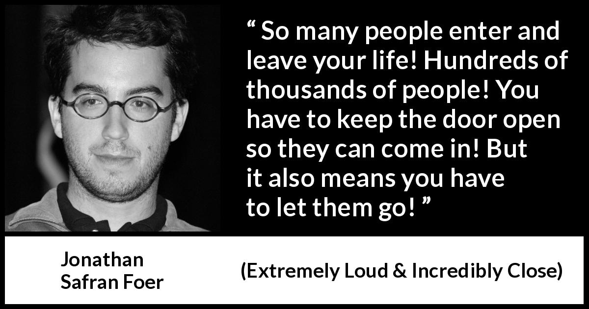 Jonathan Safran Foer quote about life from Extremely Loud & Incredibly Close - So many people enter and leave your life! Hundreds of thousands of people! You have to keep the door open so they can come in! But it also means you have to let them go!