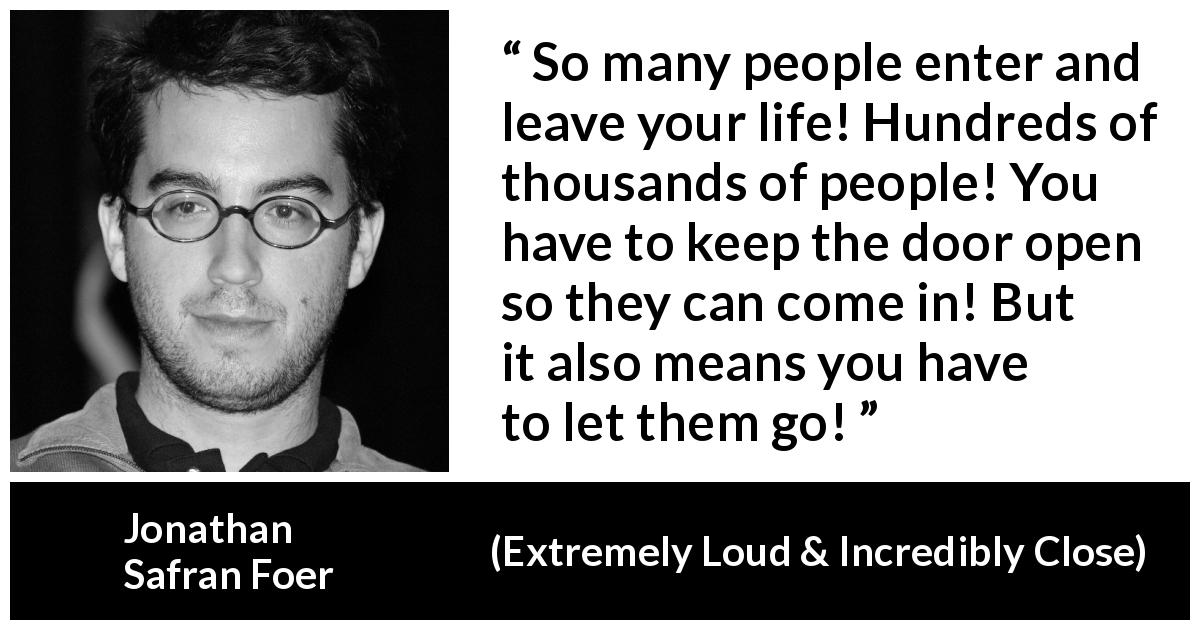 Jonathan Safran Foer quote about life from Extremely Loud & Incredibly Close - So many people enter and leave your life! Hundreds of thousands of people! You have to keep the door open so they can come in! But it also means you have to let them go!