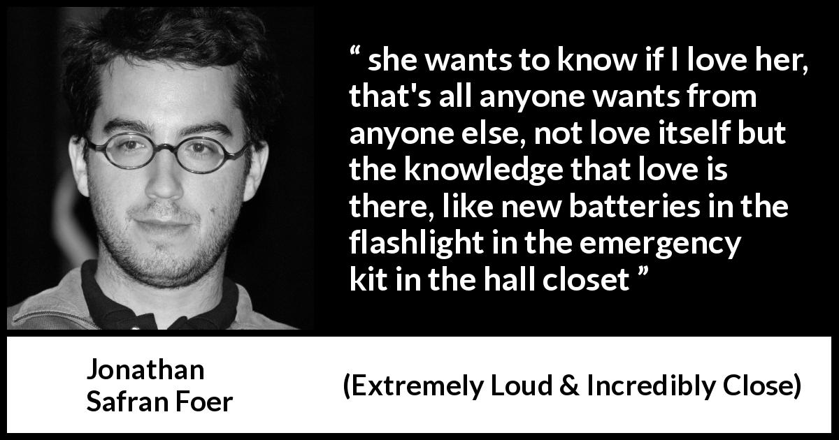 Jonathan Safran Foer quote about love from Extremely Loud & Incredibly Close - she wants to know if I love her, that's all anyone wants from anyone else, not love itself but the knowledge that love is there, like new batteries in the flashlight in the emergency kit in the hall closet