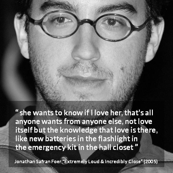 Jonathan Safran Foer quote about love from Extremely Loud & Incredibly Close - she wants to know if I love her, that's all anyone wants from anyone else, not love itself but the knowledge that love is there, like new batteries in the flashlight in the emergency kit in the hall closet