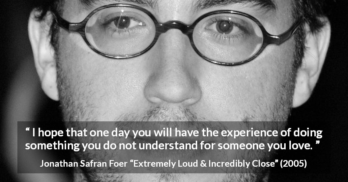 Jonathan Safran Foer quote about love from Extremely Loud & Incredibly Close - I hope that one day you will have the experience of doing something you do not understand for someone you love.