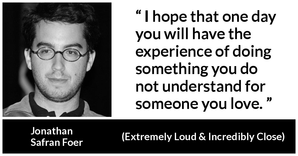 Jonathan Safran Foer quote about love from Extremely Loud & Incredibly Close - I hope that one day you will have the experience of doing something you do not understand for someone you love.