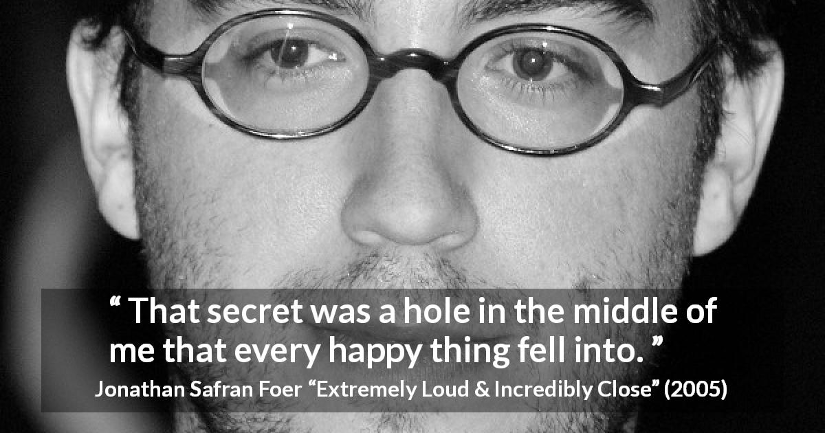 Jonathan Safran Foer quote about secret from Extremely Loud & Incredibly Close - That secret was a hole in the middle of me that every happy thing fell into.