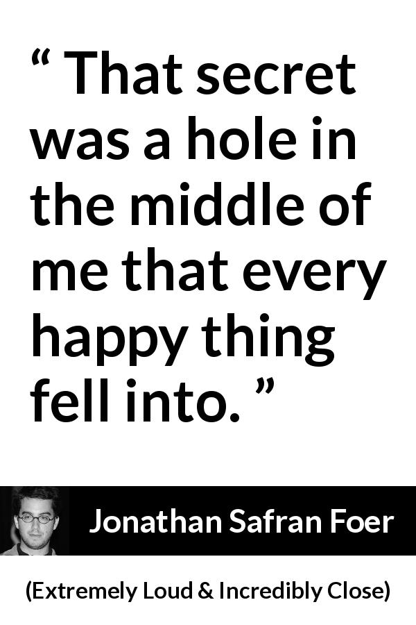 Jonathan Safran Foer quote about secret from Extremely Loud & Incredibly Close - That secret was a hole in the middle of me that every happy thing fell into.