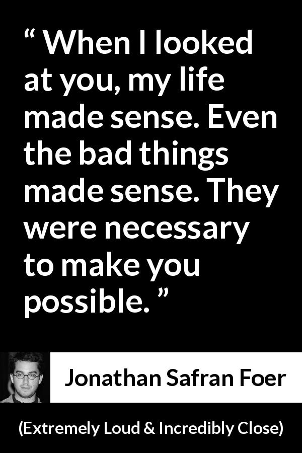 Jonathan Safran Foer quote about sense from Extremely Loud & Incredibly Close - When I looked at you, my life made sense. Even the bad things made sense. They were necessary to make you possible.
