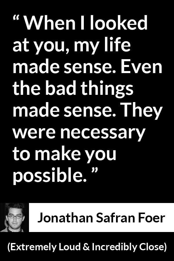 Jonathan Safran Foer quote about sense from Extremely Loud & Incredibly Close - When I looked at you, my life made sense. Even the bad things made sense. They were necessary to make you possible.