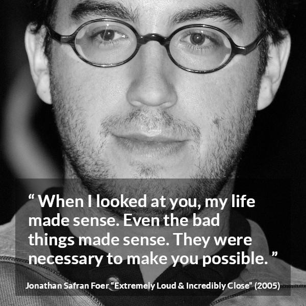 Jonathan Safran Foer quote about sense from Extremely Loud & Incredibly Close - When I looked at you, my life made sense. Even the bad things made sense. They were necessary to make you possible.