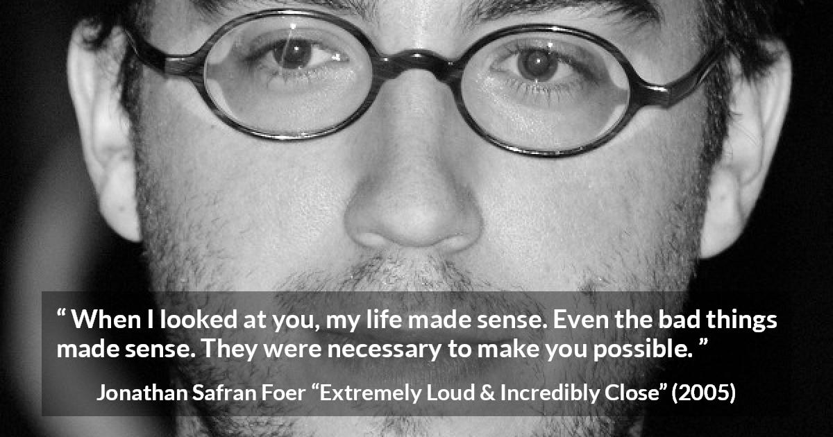 Jonathan Safran Foer quote about sense from Extremely Loud & Incredibly Close - When I looked at you, my life made sense. Even the bad things made sense. They were necessary to make you possible.