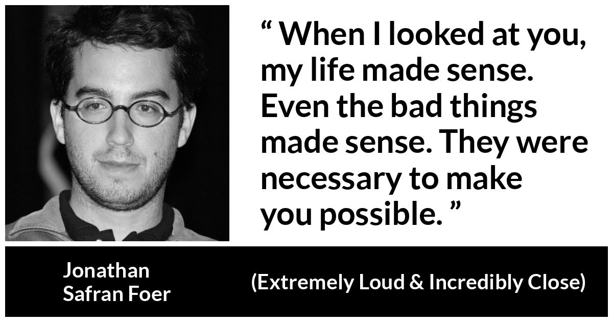 Jonathan Safran Foer quote about sense from Extremely Loud & Incredibly Close - When I looked at you, my life made sense. Even the bad things made sense. They were necessary to make you possible.