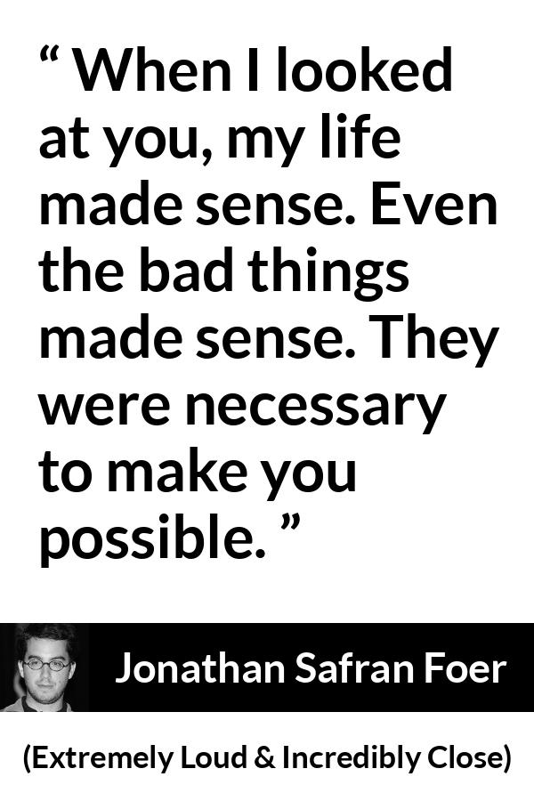 Jonathan Safran Foer quote about sense from Extremely Loud & Incredibly Close - When I looked at you, my life made sense. Even the bad things made sense. They were necessary to make you possible.