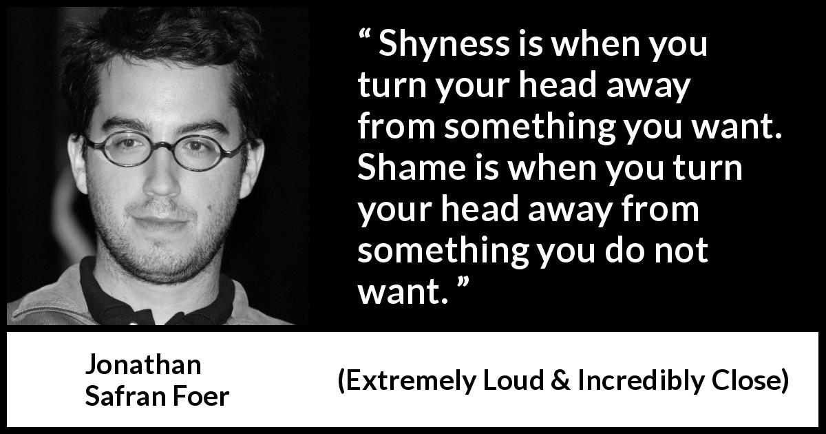Jonathan Safran Foer quote about shame from Extremely Loud & Incredibly Close - Shyness is when you turn your head away from something you want. Shame is when you turn your head away from something you do not want.