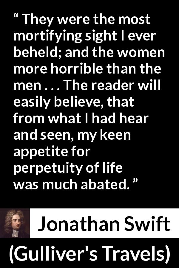 Jonathan Swift quote about beauty from Gulliver's Travels - They were the most mortifying sight I ever beheld; and the women more horrible than the men . . . The reader will easily believe, that from what I had hear and seen, my keen appetite for perpetuity of life was much abated.