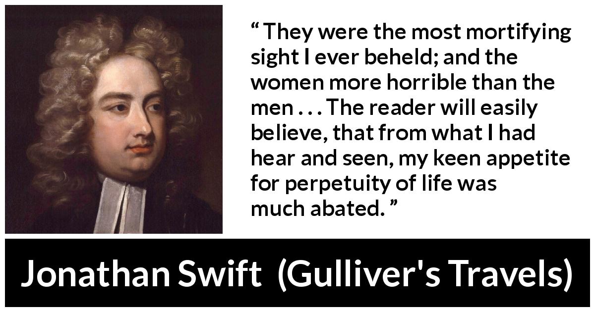 Jonathan Swift quote about beauty from Gulliver's Travels - They were the most mortifying sight I ever beheld; and the women more horrible than the men . . . The reader will easily believe, that from what I had hear and seen, my keen appetite for perpetuity of life was much abated.