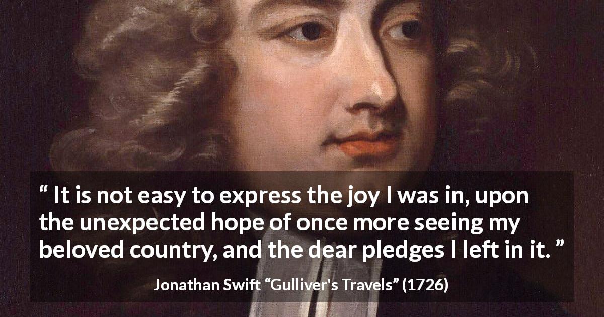 Jonathan Swift quote about home from Gulliver's Travels - It is not easy to express the joy I was in, upon the unexpected hope of once more seeing my beloved country, and the dear pledges I left in it.