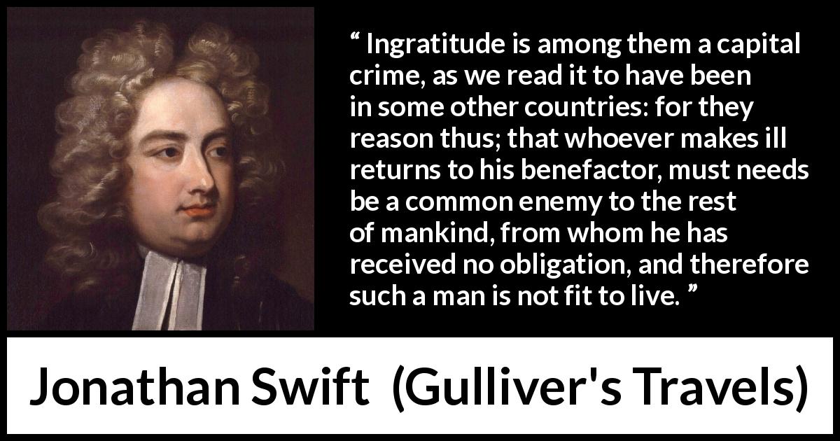 Jonathan Swift quote about ingratitude from Gulliver's Travels - Ingratitude is among them a capital crime, as we read it to have been in some other countries: for they reason thus; that whoever makes ill returns to his benefactor, must needs be a common enemy to the rest of mankind, from whom he has received no obligation, and therefore such a man is not fit to live.