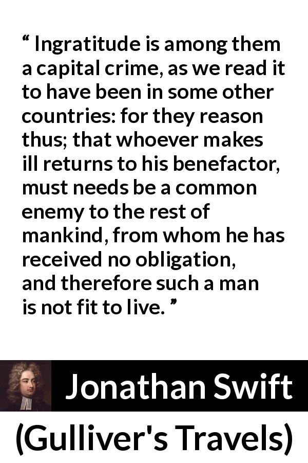 Jonathan Swift quote about ingratitude from Gulliver's Travels - Ingratitude is among them a capital crime, as we read it to have been in some other countries: for they reason thus; that whoever makes ill returns to his benefactor, must needs be a common enemy to the rest of mankind, from whom he has received no obligation, and therefore such a man is not fit to live.
