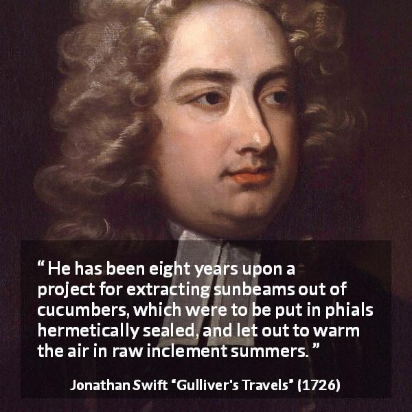 Jonathan Swift quote about invention from Gulliver's Travels - He has been eight years upon a project for extracting sunbeams out of cucumbers, which were to be put in phials hermetically sealed, and let out to warm the air in raw inclement summers.